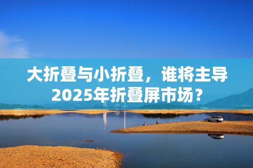 大折叠与小折叠，谁将主导2025年折叠屏市场？