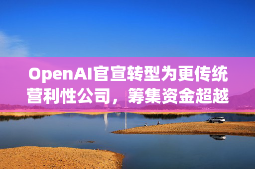 OpenAI官宣转型为更传统营利性公司，筹集资金超越想象