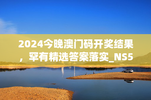 2024今晚澳门码开奖结果，罕有精选答案落实_NS549.4