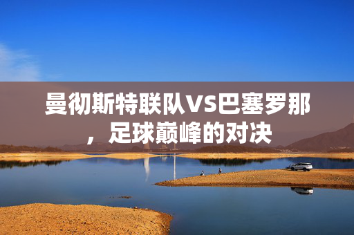 曼彻斯特联队VS巴塞罗那，足球巅峰的对决