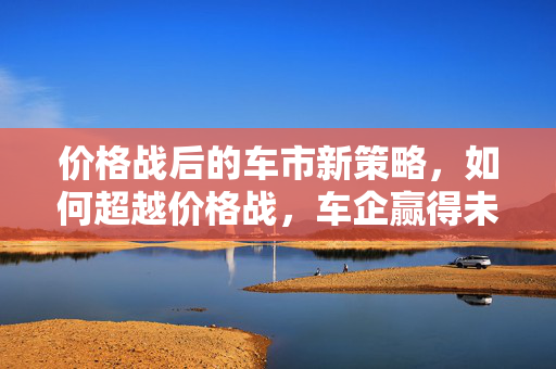 价格战后的车市新策略，如何超越价格战，车企赢得未来并惠及消费者1776亿？