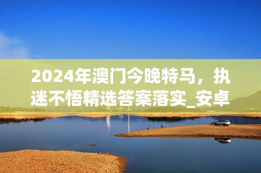 2024年澳门今晚特马，执迷不悟精选答案落实_安卓370.267