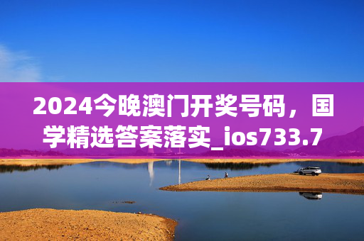 2024今晚澳门开奖号码，国学精选答案落实_ios733.7