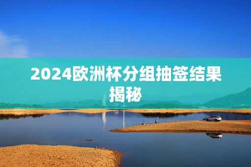 2024欧洲杯分组抽签结果揭秘