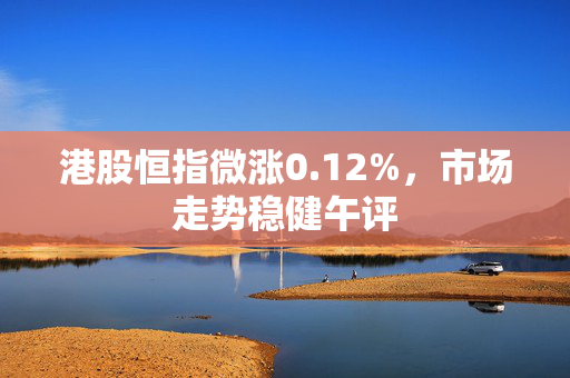 港股恒指微涨0.12%，市场走势稳健午评