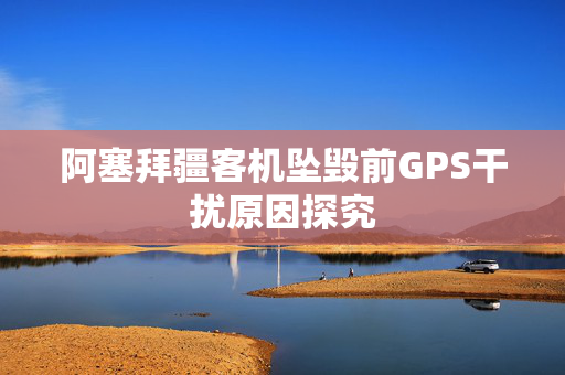 阿塞拜疆客机坠毁前GPS干扰原因探究