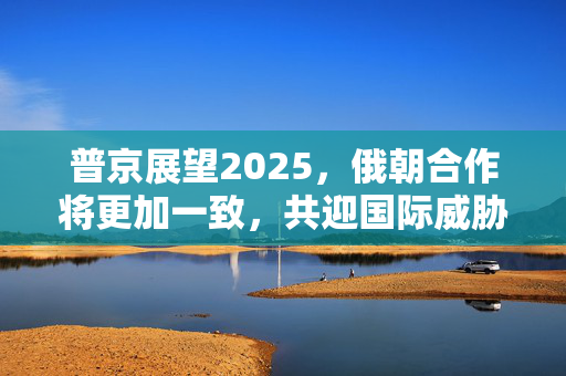 普京展望2025，俄朝合作将更加一致，共迎国际威胁