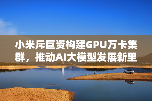 小米斥巨资构建GPU万卡集群，推动AI大模型发展新里程碑