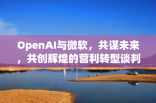 OpenAI与微软，共谋未来，共创辉煌的营利转型谈判