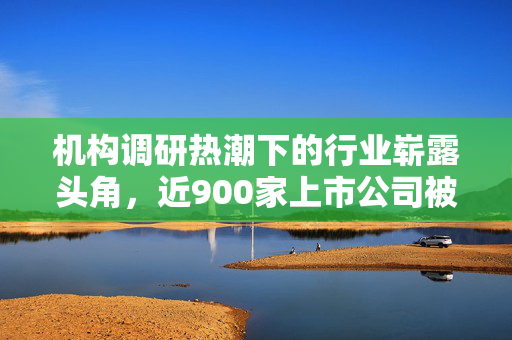 机构调研热潮下的行业崭露头角，近900家上市公司被关注