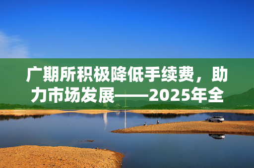 广期所积极降低手续费，助力市场发展——2025年全面降低期货期权套期保值交易成本50%