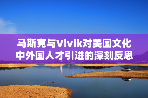 马斯克与Vivik对美国文化中外国人才引进的深刻反思