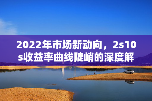 2022年市场新动向，2s10s收益率曲线陡峭的深度解析