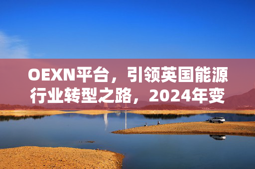 OEXN平台，引领英国能源行业转型之路，2024年变革启示录