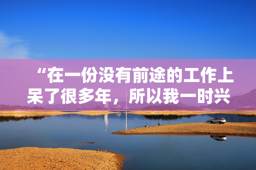 “在一份没有前途的工作上呆了很多年，所以我一时兴起就辞职了，没有任何计划。”