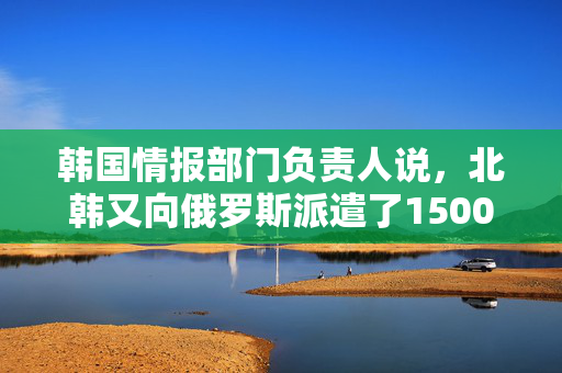 韩国情报部门负责人说，北韩又向俄罗斯派遣了1500名军人