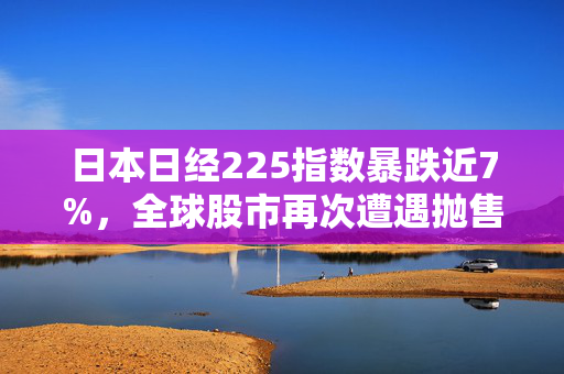 日本日经225指数暴跌近7%，全球股市再次遭遇抛售