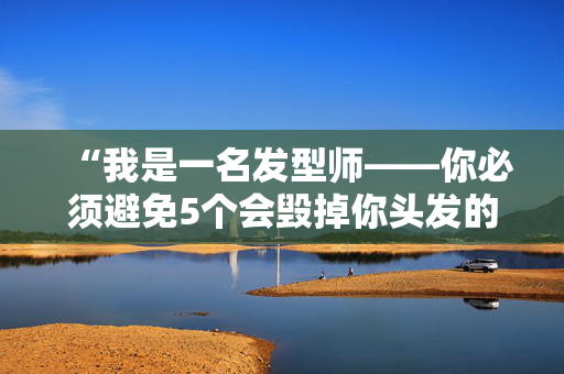 “我是一名发型师——你必须避免5个会毁掉你头发的常见错误。”