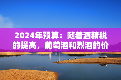 2024年预算：随着酒精税的提高，葡萄酒和烈酒的价格将上涨，但啤酒会变得更便宜