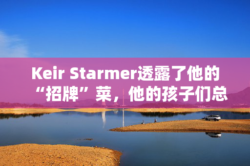 Keir Starmer透露了他的“招牌”菜，他的孩子们总是爱不释手