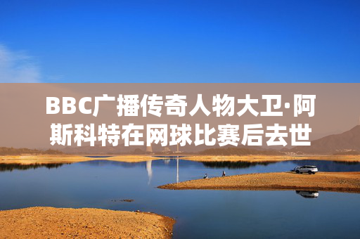 BBC广播传奇人物大卫·阿斯科特在网球比赛后去世