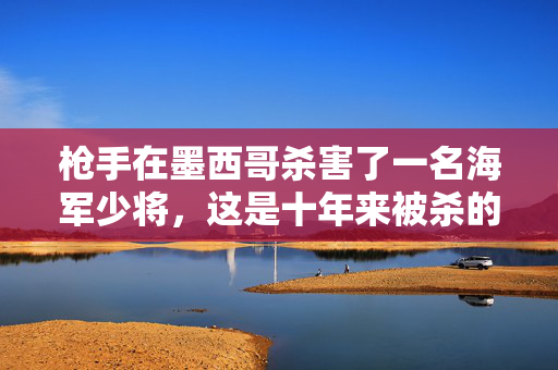 枪手在墨西哥杀害了一名海军少将，这是十年来被杀的最高级别军官之一