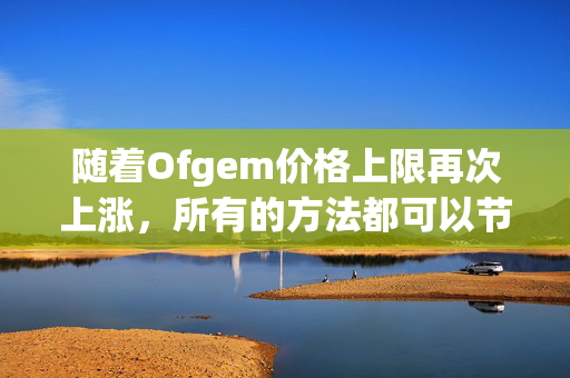 随着Ofgem价格上限再次上涨，所有的方法都可以节省你的能源账单