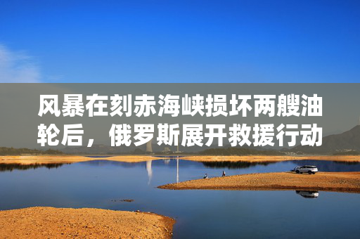 风暴在刻赤海峡损坏两艘油轮后，俄罗斯展开救援行动