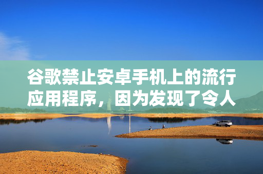 谷歌禁止安卓手机上的流行应用程序，因为发现了令人担忧的新“威胁”