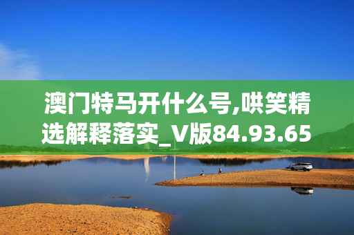 澳门特马开什么号,哄笑精选解释落实_V版84.93.65