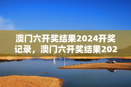 澳门六开奖结果2024开奖记录，澳门六开奖结果2024开奖记录查询网站下载了成下载百度