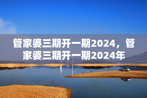 管家婆三期开一期2024，管家婆三期开一期2024年