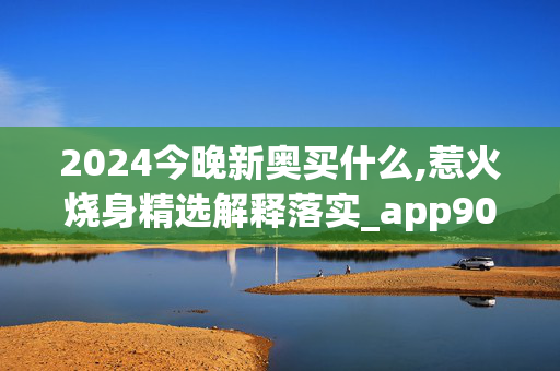 2024今晚新奥买什么,惹火烧身精选解释落实_app90.83.10