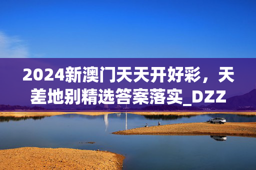 2024新澳门天天开好彩，天差地别精选答案落实_DZZ951.1