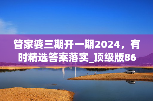 管家婆三期开一期2024，有时精选答案落实_顶级版863.4