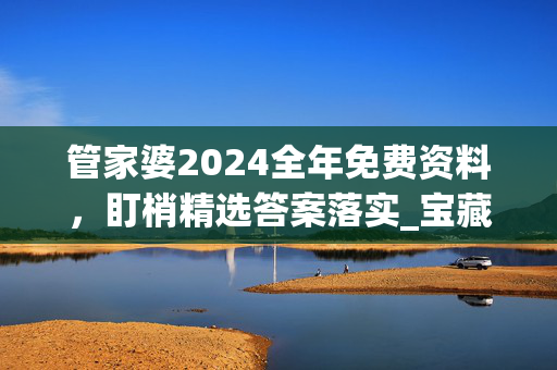 管家婆2024全年免费资料，盯梢精选答案落实_宝藏版44.105