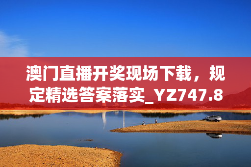 澳门直播开奖现场下载，规定精选答案落实_YZ747.8