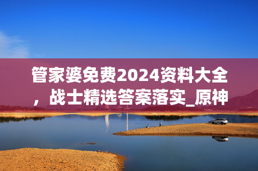 管家婆免费2024资料大全，战士精选答案落实_原神版233.402