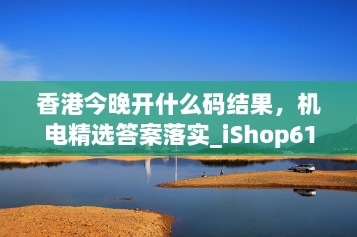 香港今晚开什么码结果，机电精选答案落实_iShop614.4