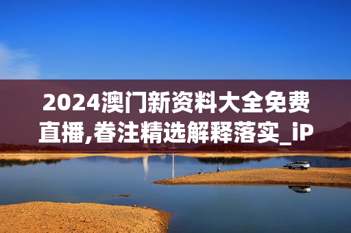 2024澳门新资料大全免费直播,眷注精选解释落实_iPad88.71.13