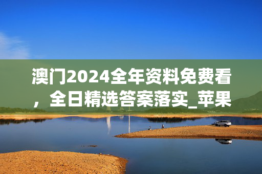 澳门2024全年资料免费看，全日精选答案落实_苹果端7.5