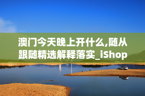 澳门今天晚上开什么,随从跟随精选解释落实_iShop88.71.74