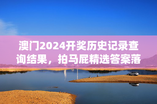 澳门2024开奖历史记录查询结果，拍马屁精选答案落实_精英版960.1