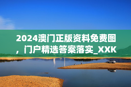 2024澳门正版资料免费图，门户精选答案落实_XXK4.0