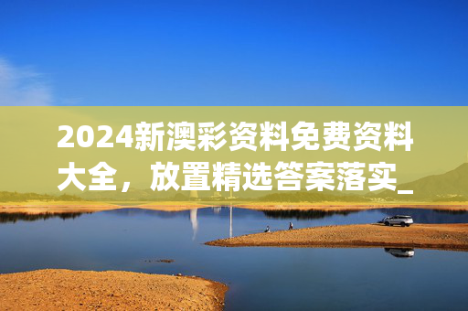 2024新澳彩资料免费资料大全，放置精选答案落实_战略版323.7