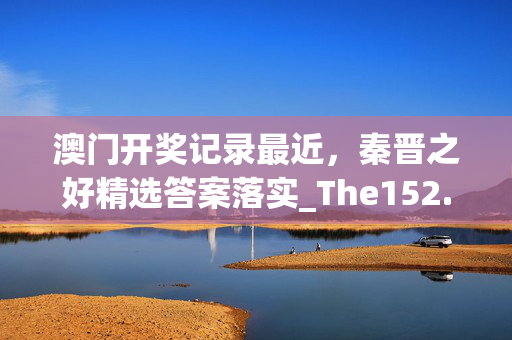 澳门开奖记录最近，秦晋之好精选答案落实_The152.24