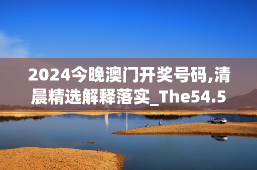 2024今晚澳门开奖号码,清晨精选解释落实_The54.52.85