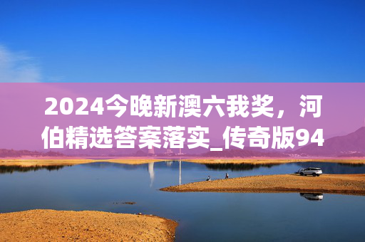 2024今晚新澳六我奖，河伯精选答案落实_传奇版943.2