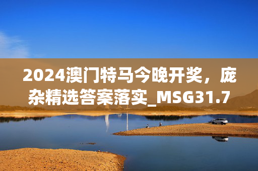 2024澳门特马今晚开奖，庞杂精选答案落实_MSG31.73