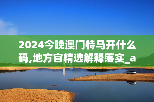 2024今晚澳门特马开什么码,地方官精选解释落实_app91.81.1